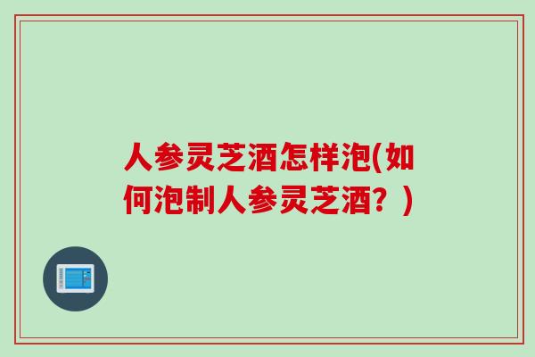 人参灵芝酒怎样泡(如何泡制人参灵芝酒？)