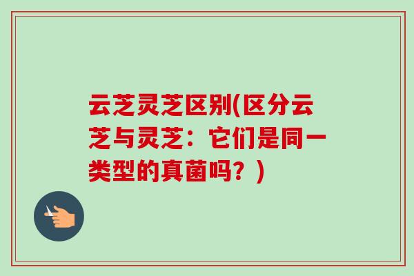 云芝灵芝区别(区分云芝与灵芝：它们是同一类型的真菌吗？)