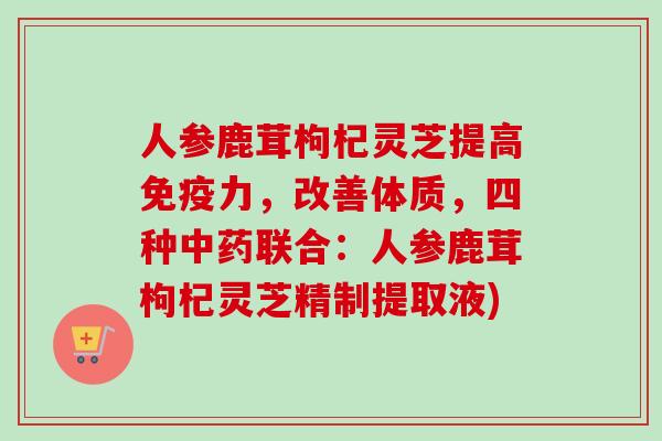 人参鹿茸枸杞灵芝提高免疫力，改善体质，四种中药联合：人参鹿茸枸杞灵芝精制提取液)