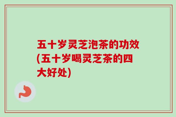 五十岁灵芝泡茶的功效(五十岁喝灵芝茶的四大好处)
