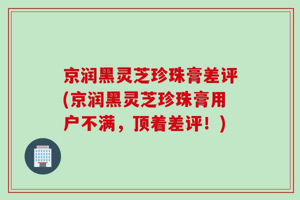 京润黑灵芝珍珠膏差评(京润黑灵芝珍珠膏用户不满，顶着差评！)