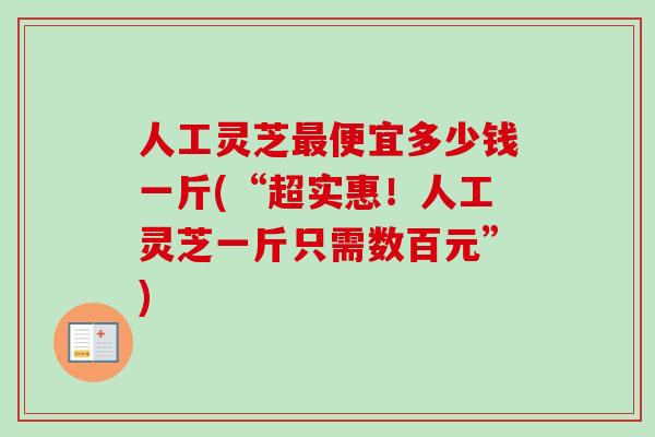 人工灵芝最便宜多少钱一斤(“超实惠！人工灵芝一斤只需数百元”)