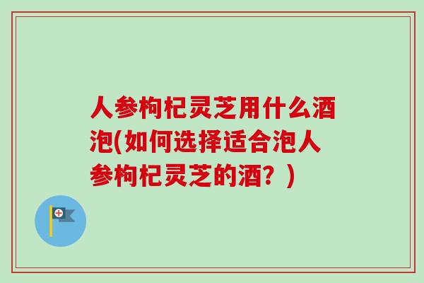 人参枸杞灵芝用什么酒泡(如何选择适合泡人参枸杞灵芝的酒？)