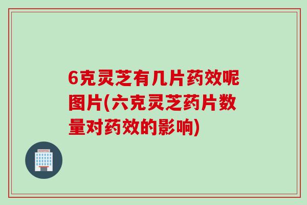 6克灵芝有几片药效呢图片(六克灵芝药片数量对药效的影响)