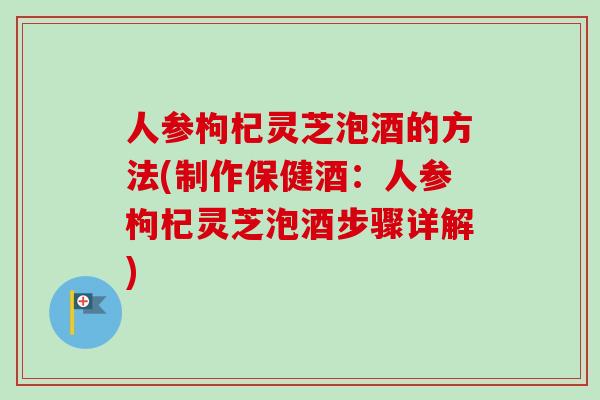 人参枸杞灵芝泡酒的方法(制作保健酒：人参枸杞灵芝泡酒步骤详解)