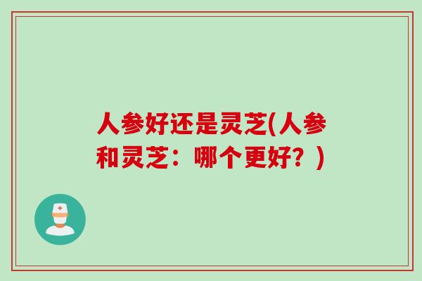 人参好还是灵芝(人参和灵芝：哪个更好？)