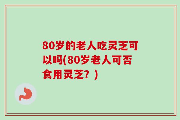 80岁的老人吃灵芝可以吗(80岁老人可否食用灵芝?) 80岁的老人吃灵芝可以吗(80岁老人可否食用灵芝?)