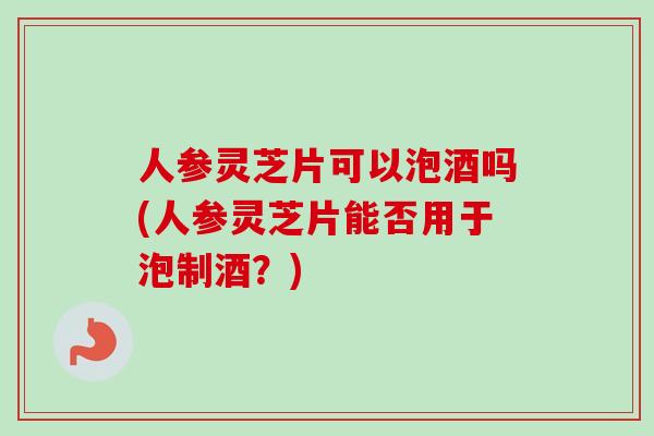 人参灵芝片可以泡酒吗(人参灵芝片能否用于泡制酒？)