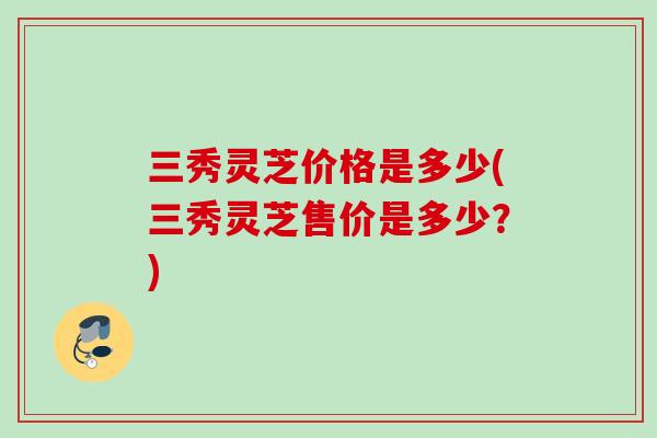 三秀灵芝价格是多少(三秀灵芝售价是多少？)
