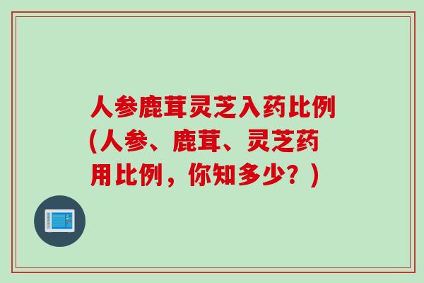 人参鹿茸灵芝入药比例(人参、鹿茸、灵芝药用比例，你知多少？)