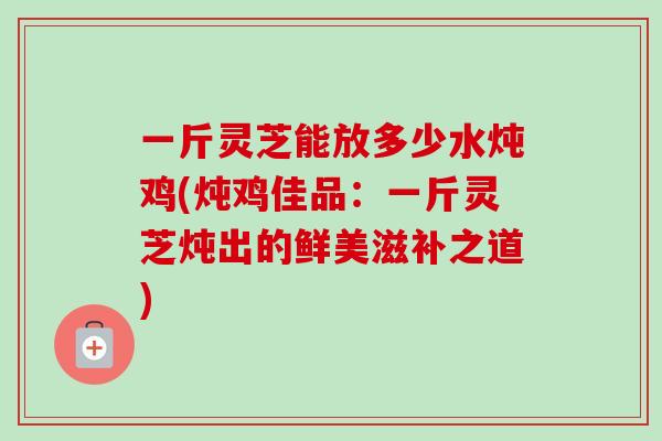 一斤灵芝能放多少水炖鸡(炖鸡佳品：一斤灵芝炖出的鲜美滋补之道)