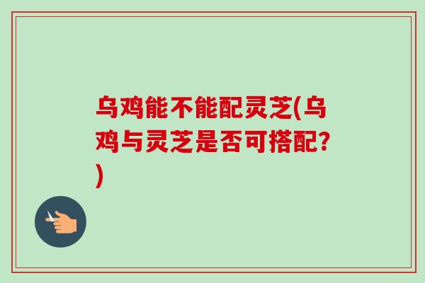 乌鸡能不能配灵芝(乌鸡与灵芝是否可搭配？)
