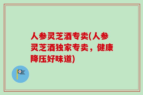 人参灵芝酒专卖(人参灵芝酒独家专卖，健康降压好味道)