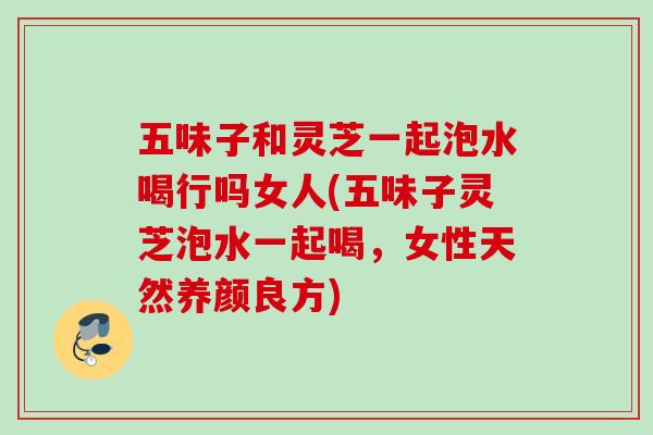 五味子和灵芝一起泡水喝行吗女人(五味子灵芝泡水一起喝，女性天然养颜良方)