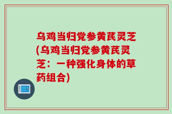 乌鸡当归党参黄芪灵芝(乌鸡当归党参黄芪灵芝：一种强化身体的草药组合)