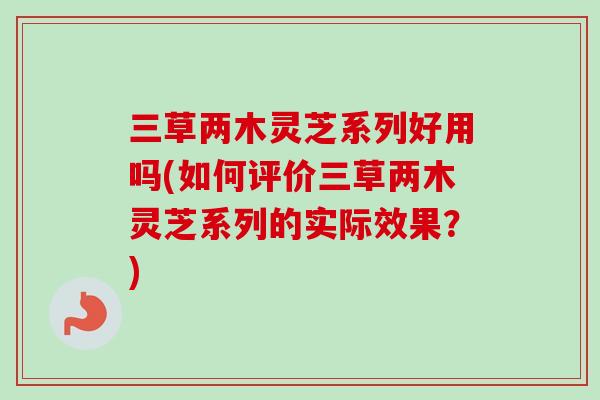 三草两木灵芝系列好用吗(如何评价三草两木灵芝系列的实际效果？)