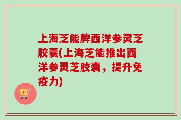 上海芝能牌西洋参灵芝胶囊(上海芝能推出西洋参灵芝胶囊，提升免疫力)