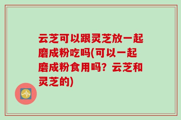 云芝可以跟灵芝放一起磨成粉吃吗(可以一起磨成粉食用吗？云芝和灵芝的)