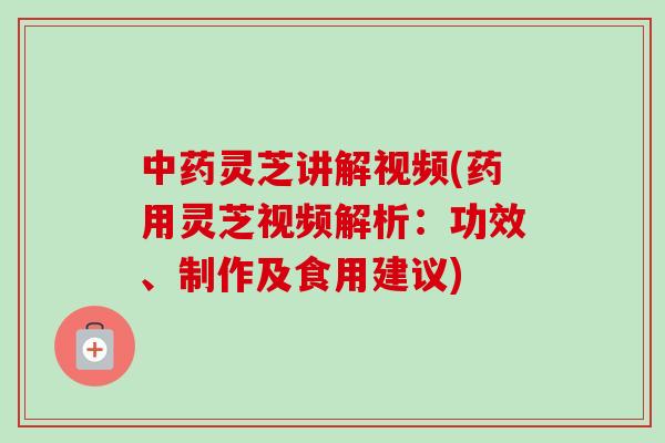 中药灵芝讲解视频(药用灵芝视频解析：功效、制作及食用建议)