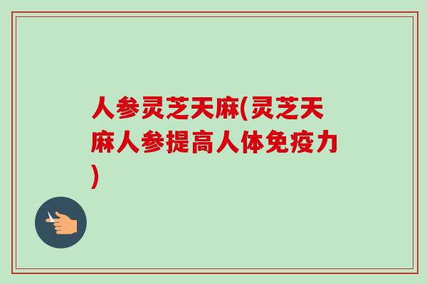 人参灵芝天麻(灵芝天麻人参提高人体免疫力)