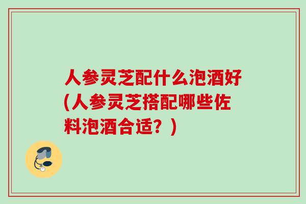 人参灵芝配什么泡酒好(人参灵芝搭配哪些佐料泡酒合适？)