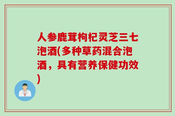 人参鹿茸枸杞灵芝三七泡酒(多种草药混合泡酒,具有营养保健功效) 人参鹿茸枸杞灵芝三七泡酒(多种草药混合泡酒,具有营养保健功效)