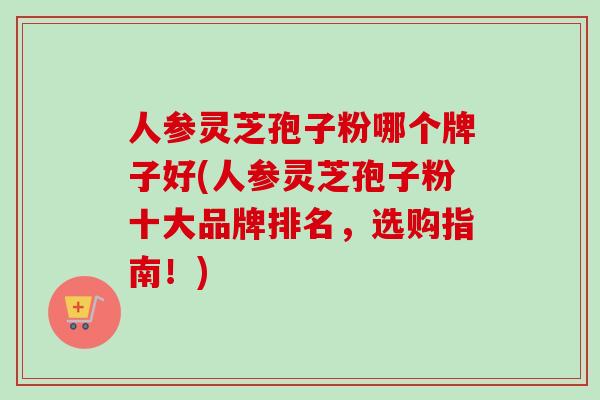 人参灵芝孢子粉哪个牌子好(人参灵芝孢子粉十大品牌排名，选购指南！)