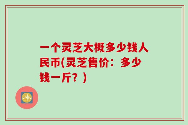 一个灵芝大概多少钱人民币(灵芝售价:多少钱一斤?) 一个灵芝大概多少钱人民币(灵芝售价:多少钱一斤?)