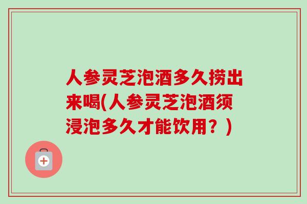 人参灵芝泡酒多久捞出来喝(人参灵芝泡酒须浸泡多久才能饮用？)