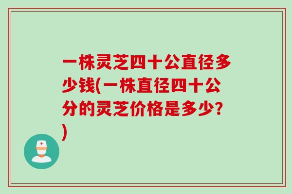 一株灵芝四十公直径多少钱(一株直径四十公分的灵芝价格是多少？)