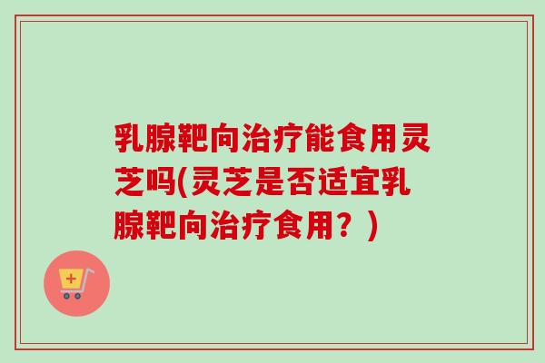乳腺靶向治疗能食用灵芝吗(灵芝是否适宜乳腺靶向治疗食用？)