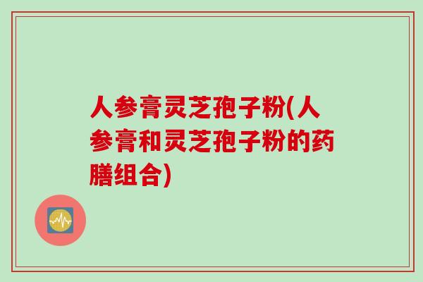 人参膏灵芝孢子粉(人参膏和灵芝孢子粉的药膳组合)