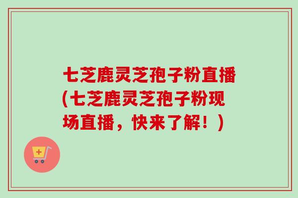 七芝鹿灵芝孢子粉直播(七芝鹿灵芝孢子粉现场直播，快来了解！)