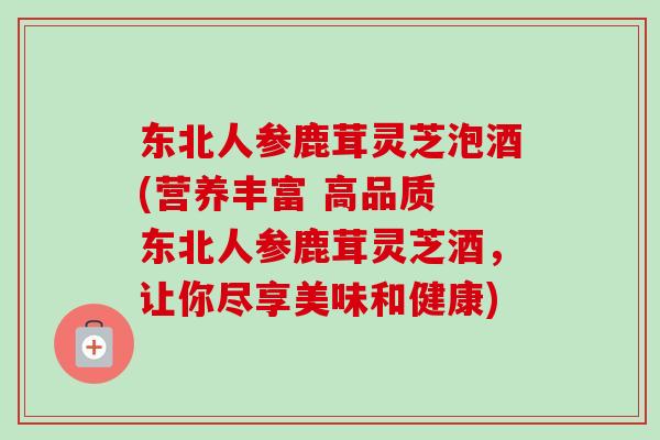 东北人参鹿茸灵芝泡酒(营养丰富 高品质 东北人参鹿茸灵芝酒，让你尽享美味和健康)