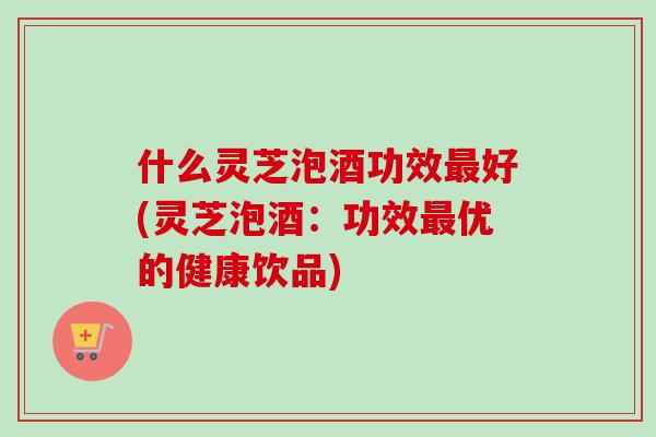 什么灵芝泡酒功效最好(灵芝泡酒：功效最优的健康饮品)