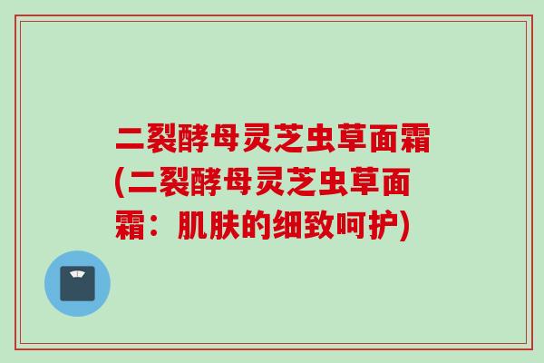 二裂酵母灵芝虫草面霜(二裂酵母灵芝虫草面霜：肌肤的细致呵护)