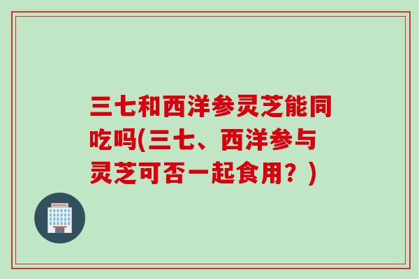 三七和西洋参灵芝能同吃吗(三七、西洋参与灵芝可否一起食用？)