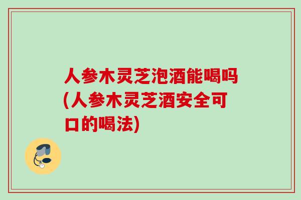 人参木灵芝泡酒能喝吗(人参木灵芝酒安全可口的喝法) 人参木灵芝泡酒能喝吗(人参木灵芝酒安全可口的喝法)