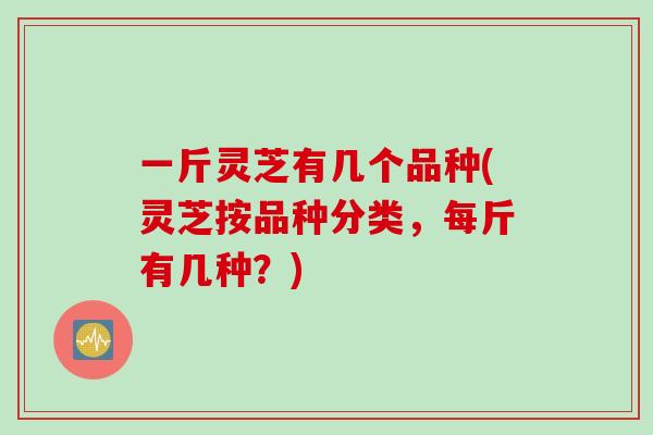 一斤灵芝有几个品种(灵芝按品种分类，每斤有几种？)