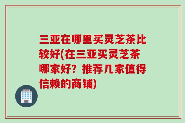 三亚在哪里买灵芝茶比较好(在三亚买灵芝茶哪家好?推荐几家值得信赖的商铺) 三亚在哪里买灵芝茶比较好(在三亚买灵芝茶哪家好?推荐几家值得信赖的商铺)