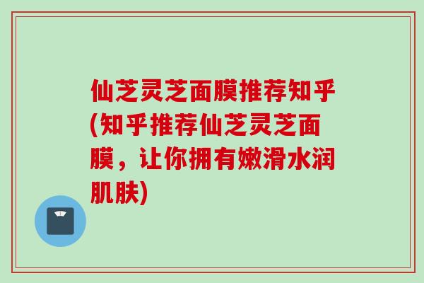 仙芝灵芝面膜推荐知乎(知乎推荐仙芝灵芝面膜，让你拥有嫩滑水润肌肤)