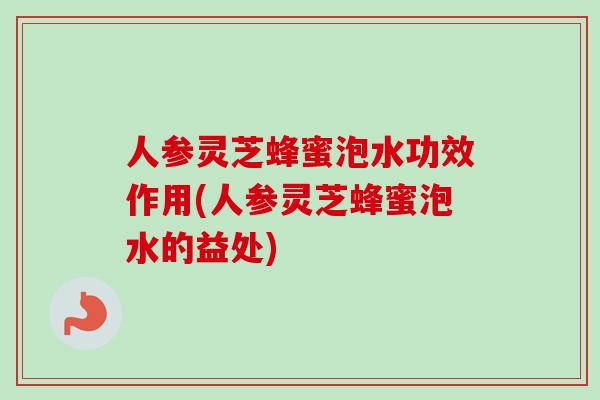 人参灵芝蜂蜜泡水功效作用(人参灵芝蜂蜜泡水的益处)