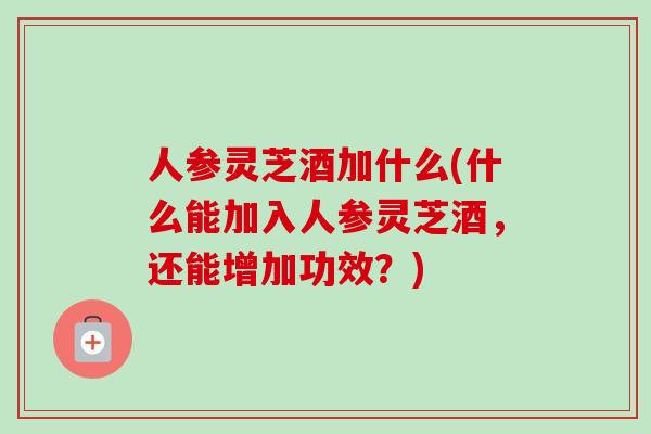 人参灵芝酒加什么(什么能加入人参灵芝酒，还能增加功效？)