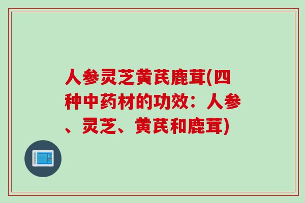 人参灵芝黄芪鹿茸(四种中药材的功效：人参、灵芝、黄芪和鹿茸)