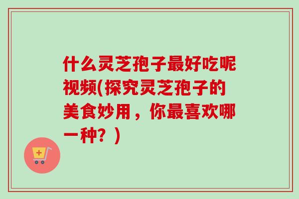 什么灵芝孢子最好吃呢视频(探究灵芝孢子的美食妙用，你最喜欢哪一种？)