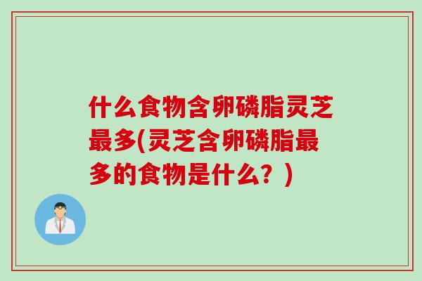 什么食物含卵磷脂灵芝最多(灵芝含卵磷脂最多的食物是什么？)