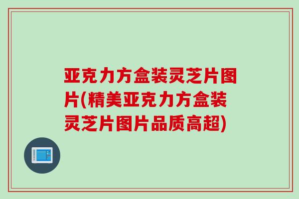 亚克力方盒装灵芝片图片(精美亚克力方盒装灵芝片图片品质高超)