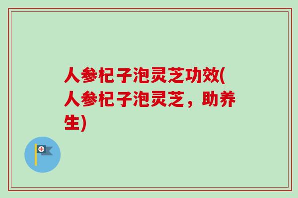 人参杞子泡灵芝功效(人参杞子泡灵芝，助养生)