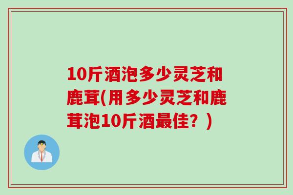 10斤酒泡多少灵芝和鹿茸(用多少灵芝和鹿茸泡10斤酒最佳？)