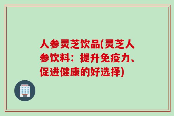 人参灵芝饮品(灵芝人参饮料：提升免疫力、促进健康的好选择)